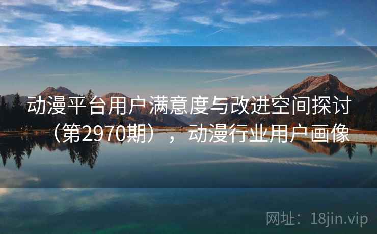 动漫平台用户满意度与改进空间探讨（第2970期），动漫行业用户画像