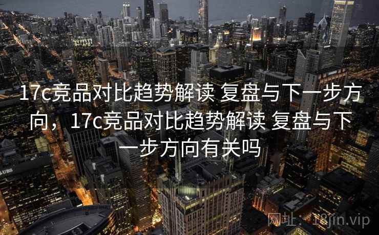 17c竞品对比趋势解读 复盘与下一步方向，17c竞品对比趋势解读 复盘与下一步方向有关吗