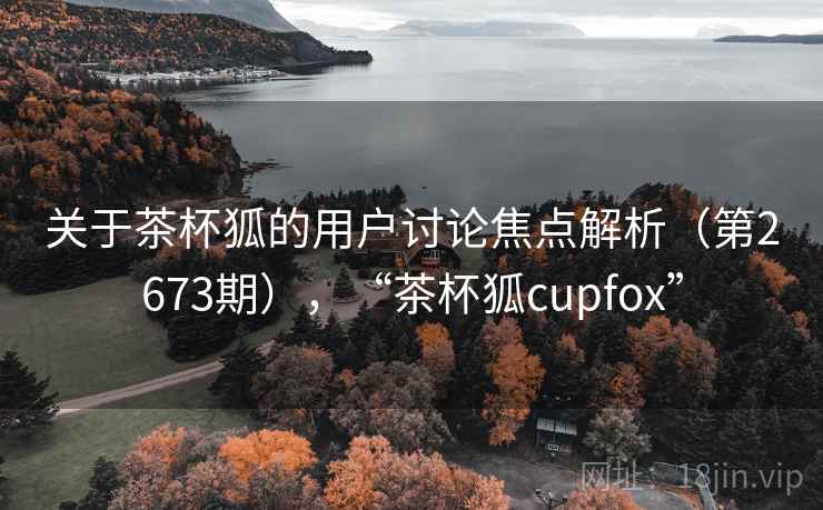 关于茶杯狐的用户讨论焦点解析（第2673期），“茶杯狐cupfox”