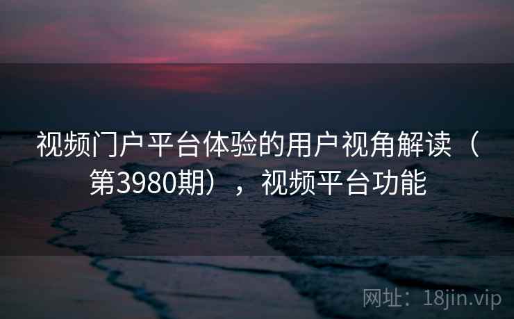 视频门户平台体验的用户视角解读(第3980期),视频平台功能 视频门户平台体验的用户视角解读(第3980期),视频平台功能