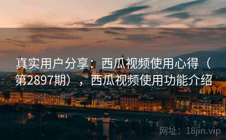 真实用户分享：西瓜视频使用心得（第2897期），西瓜视频使用功能介绍
