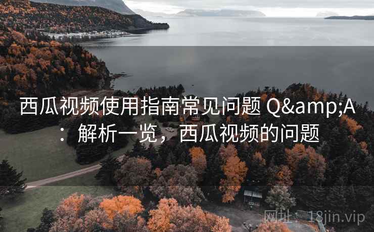 西瓜视频使用指南常见问题 Q&A：解析一览，西瓜视频的问题