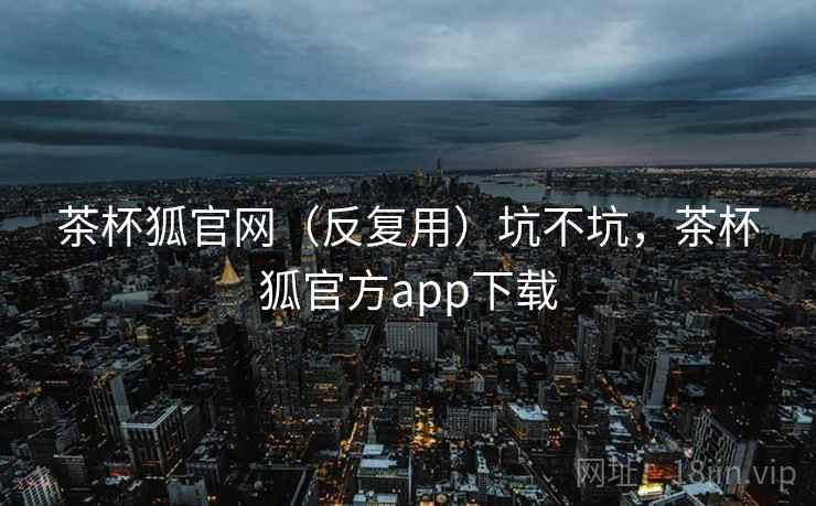 茶杯狐官网（反复用）坑不坑，茶杯狐官方app下载