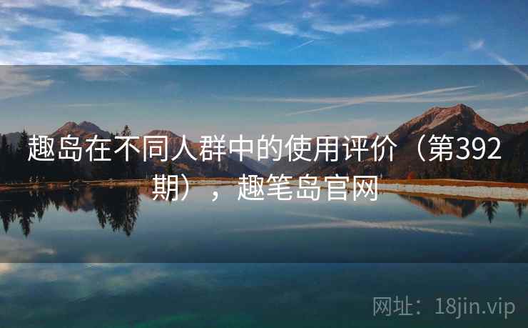 趣岛在不同人群中的使用评价(第392期),趣笔岛官网 趣岛在不同人群中的使用评价(第392期),趣笔岛官网