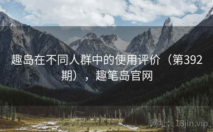 趣岛在不同人群中的使用评价(第392期),趣笔岛官网 趣岛在不同人群中的使用评价(第392期),趣笔岛官网