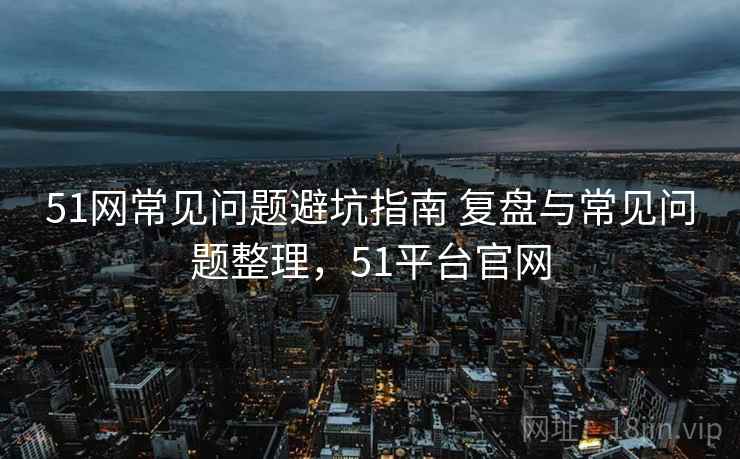 51网常见问题避坑指南 复盘与常见问题整理,51平台官网 51网常见问题避坑指南 复盘与常见问题整理,51平台官网