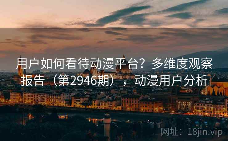 用户如何看待动漫平台？多维度观察报告（第2946期），动漫用户分析