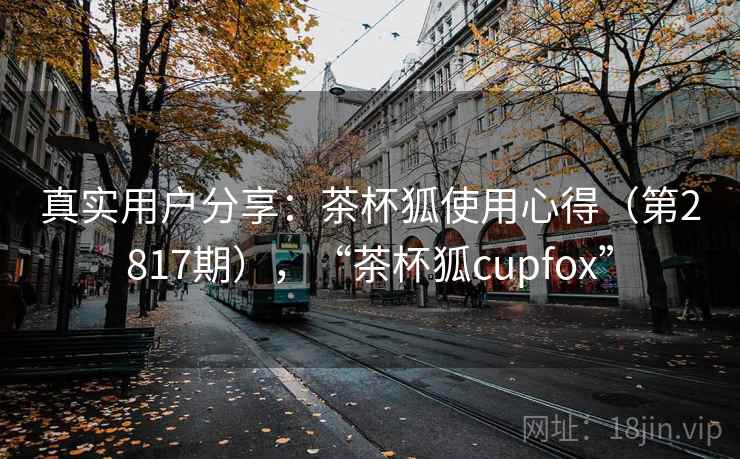 真实用户分享：茶杯狐使用心得（第2817期），“茶杯狐cupfox”