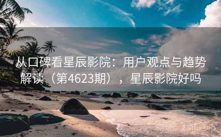 从口碑看星辰影院：用户观点与趋势解读（第4623期），星辰影院好吗