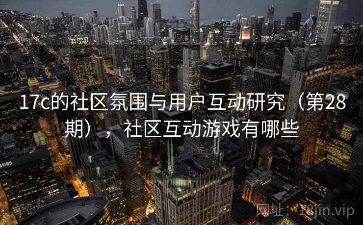 17c的社区氛围与用户互动研究（第28期），社区互动游戏有哪些