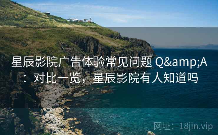 星辰影院广告体验常见问题 Q&A：对比一览，星辰影院有人知道吗