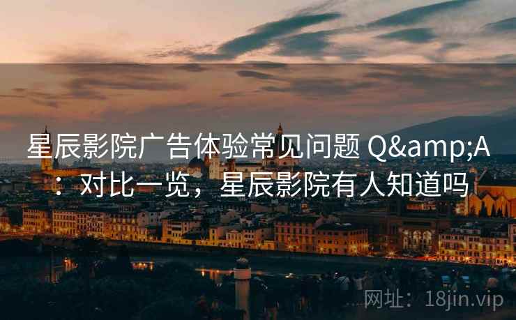 星辰影院广告体验常见问题 Q&A：对比一览，星辰影院有人知道吗