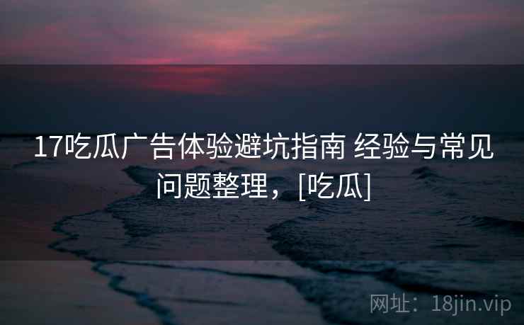 17吃瓜广告体验避坑指南 经验与常见问题整理，[吃瓜]