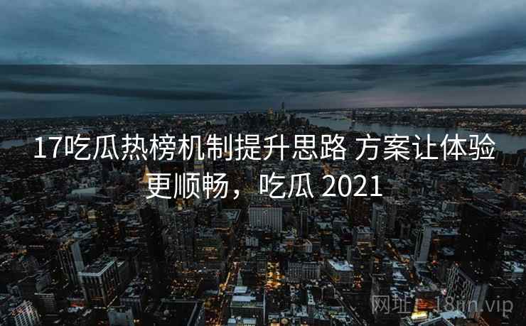 17吃瓜热榜机制提升思路 方案让体验更顺畅，吃瓜 2021