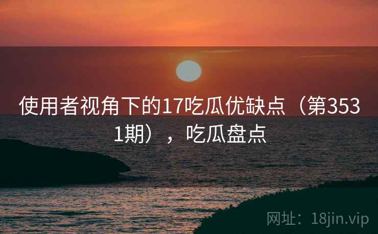 使用者视角下的17吃瓜优缺点（第3531期），吃瓜盘点