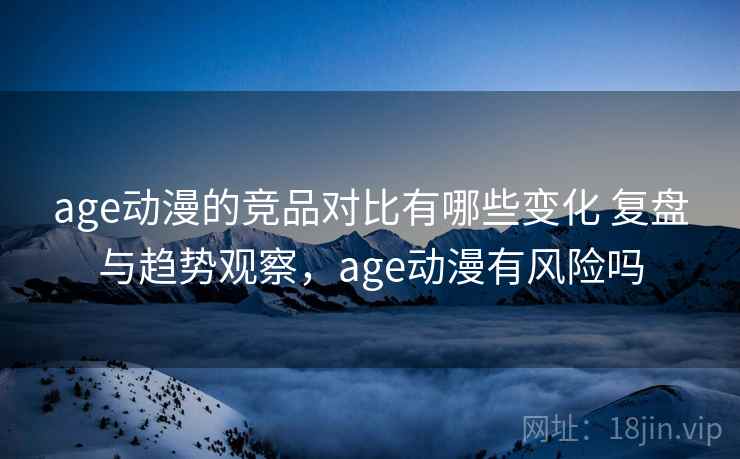 age动漫的竞品对比有哪些变化 复盘与趋势观察，age动漫有风险吗