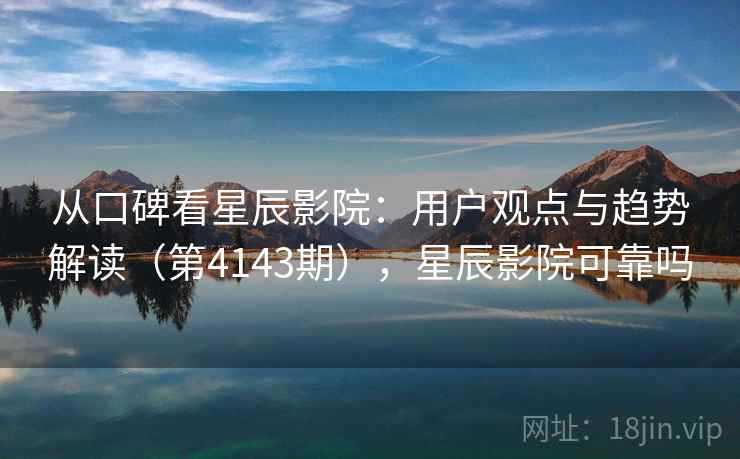 从口碑看星辰影院：用户观点与趋势解读（第4143期），星辰影院可靠吗