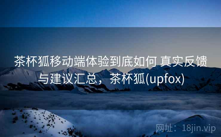 茶杯狐移动端体验到底如何 真实反馈与建议汇总，茶杯狐(upfox)