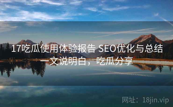 17吃瓜使用体验报告 SEO优化与总结一文说明白，吃瓜分享