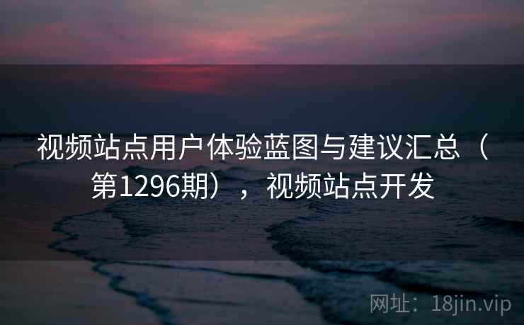 视频站点用户体验蓝图与建议汇总（第1296期），视频站点开发