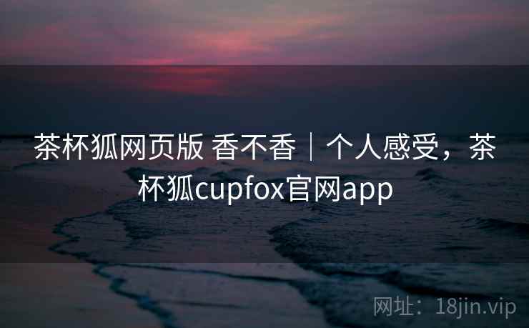 茶杯狐网页版 香不香｜个人感受，茶杯狐cupfox官网app