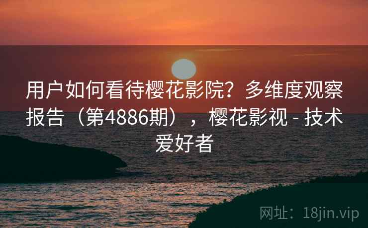 用户如何看待樱花影院？多维度观察报告（第4886期），樱花影视 - 技术爱好者
