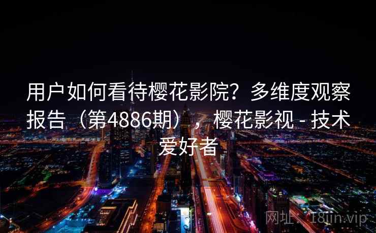 用户如何看待樱花影院？多维度观察报告（第4886期），樱花影视 - 技术爱好者