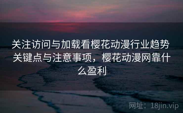关注访问与加载看樱花动漫行业趋势 关键点与注意事项，樱花动漫网靠什么盈利
