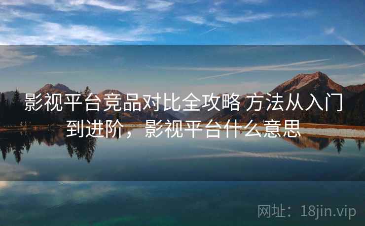 影视平台竞品对比全攻略 方法从入门到进阶，影视平台什么意思