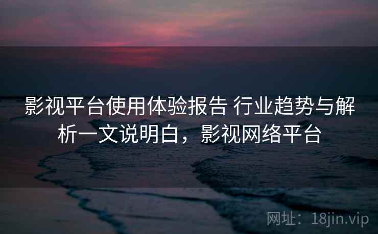 影视平台使用体验报告 行业趋势与解析一文说明白，影视网络平台