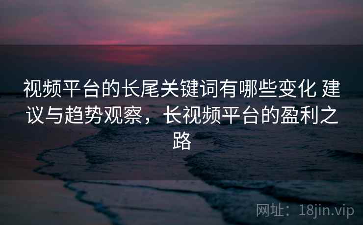 视频平台的长尾关键词有哪些变化 建议与趋势观察，长视频平台的盈利之路