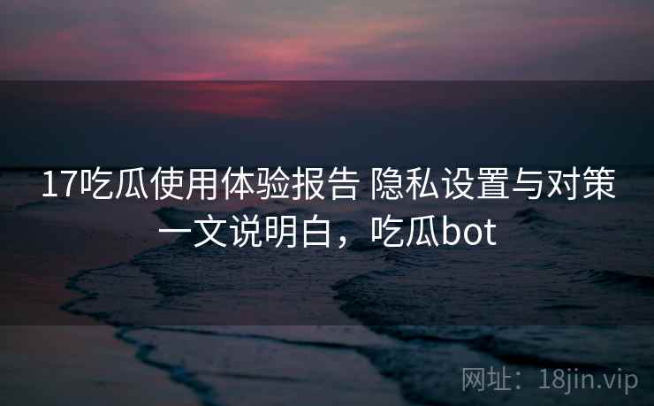 17吃瓜使用体验报告 隐私设置与对策一文说明白，吃瓜bot