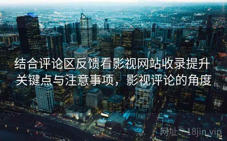 结合评论区反馈看影视网站收录提升 关键点与注意事项，影视评论的角度
