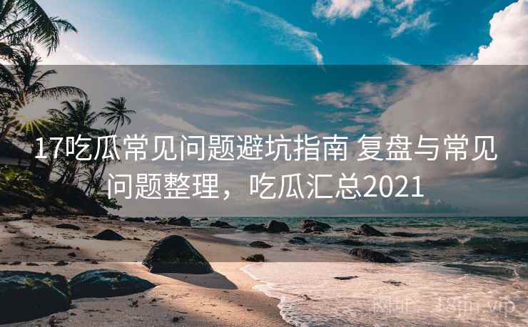 17吃瓜常见问题避坑指南 复盘与常见问题整理，吃瓜汇总2021