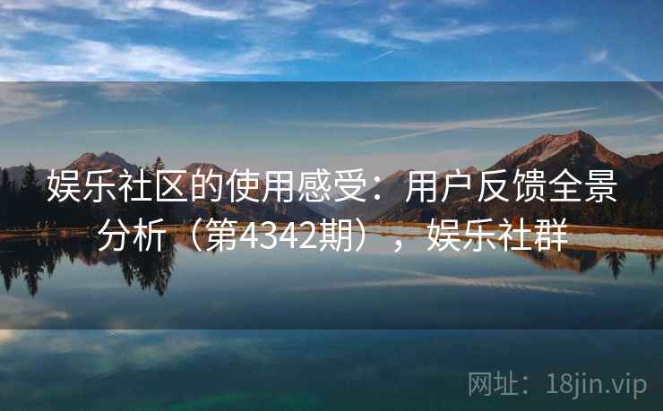 娱乐社区的使用感受：用户反馈全景分析（第4342期），娱乐社群
