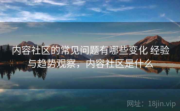 内容社区的常见问题有哪些变化 经验与趋势观察，内容社区是什么