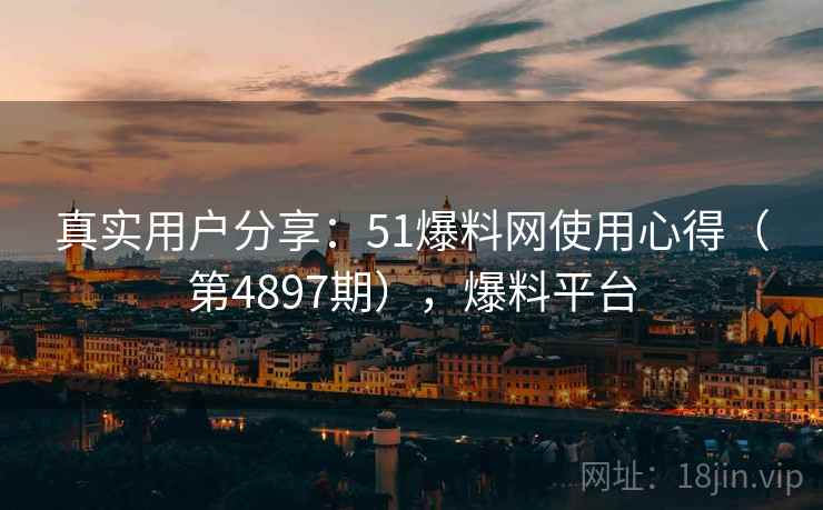 真实用户分享：51爆料网使用心得（第4897期），爆料平台
