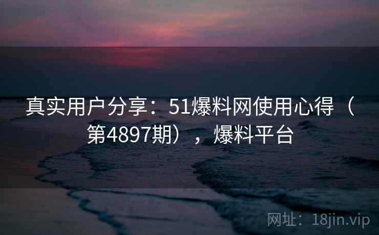 真实用户分享：51爆料网使用心得（第4897期），爆料平台