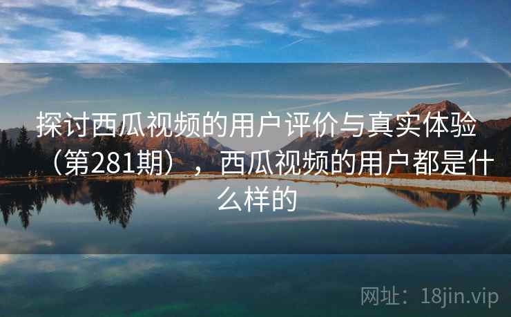 探讨西瓜视频的用户评价与真实体验（第281期），西瓜视频的用户都是什么样的