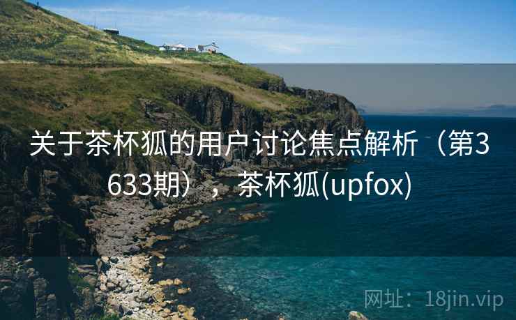 关于茶杯狐的用户讨论焦点解析（第3633期），茶杯狐(upfox)