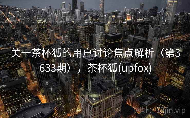 关于茶杯狐的用户讨论焦点解析（第3633期），茶杯狐(upfox)