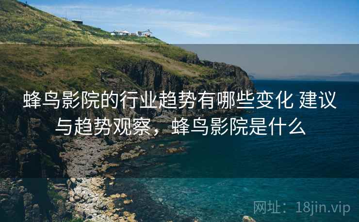 蜂鸟影院的行业趋势有哪些变化 建议与趋势观察，蜂鸟影院是什么