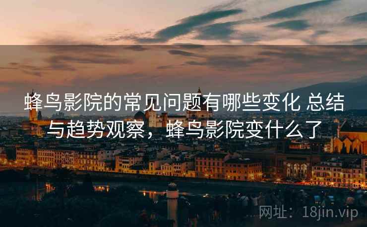 蜂鸟影院的常见问题有哪些变化 总结与趋势观察，蜂鸟影院变什么了