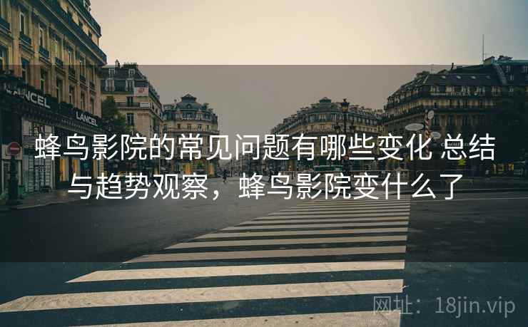 蜂鸟影院的常见问题有哪些变化 总结与趋势观察，蜂鸟影院变什么了