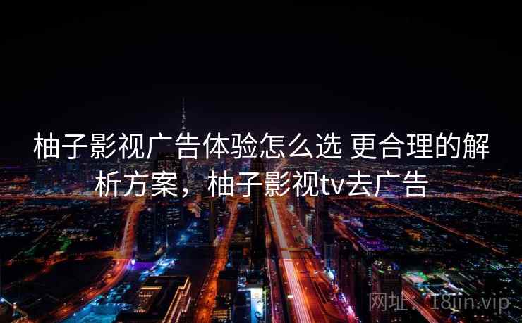 柚子影视广告体验怎么选 更合理的解析方案，柚子影视tv去广告