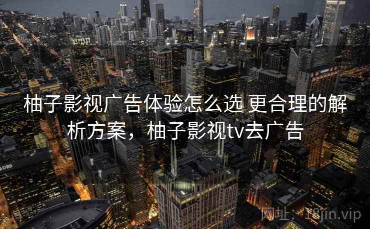 柚子影视广告体验怎么选 更合理的解析方案，柚子影视tv去广告