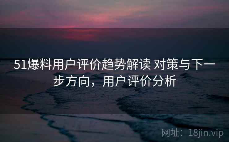 51爆料用户评价趋势解读 对策与下一步方向，用户评价分析