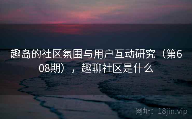 趣岛的社区氛围与用户互动研究（第608期），趣聊社区是什么