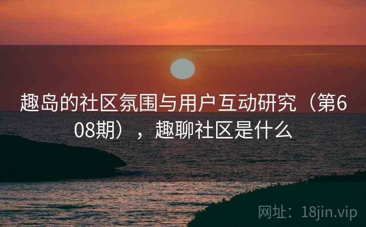 趣岛的社区氛围与用户互动研究（第608期），趣聊社区是什么