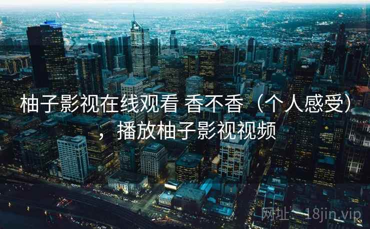 柚子影视在线观看 香不香(个人感受),播放柚子影视视频 柚子影视在线观看 香不香(个人感受),播放柚子影视视频